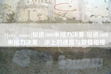 曲靖短道5000米接力决赛-短道5000米接力决赛：冰上的速度与激情碰撞
